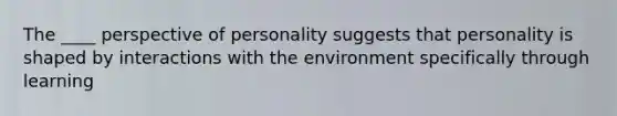 The ____ perspective of personality suggests that personality is shaped by interactions with the environment specifically through learning