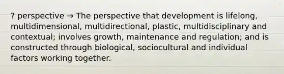 ? perspective → The perspective that development is lifelong, multidimensional, multidirectional, plastic, multidisciplinary and contextual; involves growth, maintenance and regulation; and is constructed through biological, sociocultural and individual factors working together.