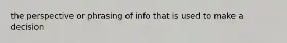 the perspective or phrasing of info that is used to make a decision