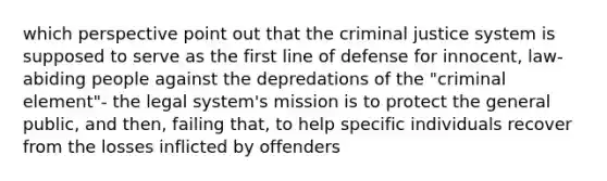 which perspective point out that the criminal justice system is supposed to serve as the first line of defense for innocent, law-abiding people against the depredations of the "criminal element"- the legal system's mission is to protect the general public, and then, failing that, to help specific individuals recover from the losses inflicted by offenders