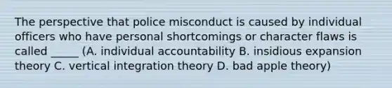 The perspective that police misconduct is caused by individual officers who have personal shortcomings or character flaws is called _____ (A. individual accountability B. insidious expansion theory C. vertical integration theory D. bad apple theory)