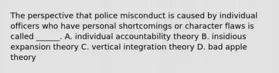 The perspective that police misconduct is caused by individual officers who have personal shortcomings or character flaws is called ______. A. individual accountability theory B. insidious expansion theory C. vertical integration theory D. bad apple theory