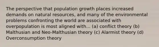 The perspective that population growth places increased demands on natural resources, and many of the environmental problems confronting the world are associated with overpopulation is most aligned with... (a) conflict theory (b) Malthusian and Neo-Malthusian theory (c) Alarmist theory (d) Overconsumption theory