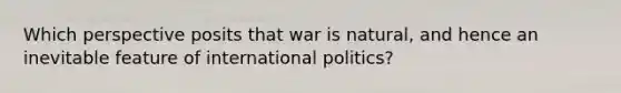 Which perspective posits that war is natural, and hence an inevitable feature of international politics?