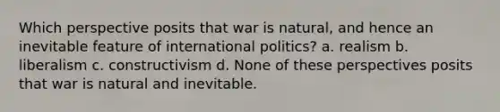 Which perspective posits that war is natural, and hence an inevitable feature of international politics? a. realism b. liberalism c. constructivism d. None of these perspectives posits that war is natural and inevitable.