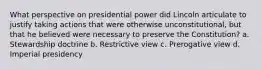 What perspective on presidential power did Lincoln articulate to justify taking actions that were otherwise unconstitutional, but that he believed were necessary to preserve the Constitution? a. Stewardship doctrine b. Restrictive view c. Prerogative view d. Imperial presidency