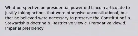 What perspective on presidential power did Lincoln articulate to justify taking actions that were otherwise unconstitutional, but that he believed were necessary to preserve the Constitution? a. Stewardship doctrine b. Restrictive view c. Prerogative view d. Imperial presidency