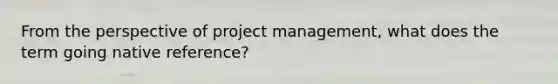 From the perspective of project management, what does the term going native reference?