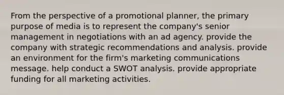 From the perspective of a promotional planner, the primary purpose of media is to represent the company's senior management in negotiations with an ad agency. provide the company with strategic recommendations and analysis. provide an environment for the firm's marketing communications message. help conduct a SWOT analysis. provide appropriate funding for all marketing activities.