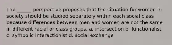 The ______ perspective proposes that the situation for women in society should be studied separately within each social class because differences between men and women are not the same in different racial or class groups. a. intersection b. functionalist c. symbolic interactionist d. social exchange