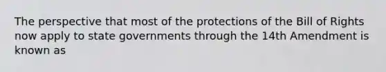 The perspective that most of the protections of the Bill of Rights now apply to state governments through the 14th Amendment is known as