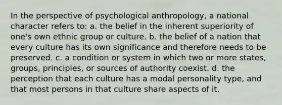 In the perspective of psychological anthropology, a national character refers to: a. the belief in the inherent superiority of one's own ethnic group or culture. b. the belief of a nation that every culture has its own significance and therefore needs to be preserved. c. a condition or system in which two or more states, groups, principles, or sources of authority coexist. d. the perception that each culture has a modal personality type, and that most persons in that culture share aspects of it.