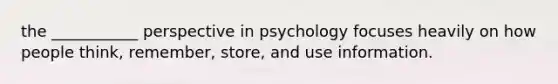 the ___________ perspective in psychology focuses heavily on how people think, remember, store, and use information.