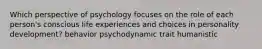 Which perspective of psychology focuses on the role of each person's conscious life experiences and choices in personality development? behavior psychodynamic trait humanistic