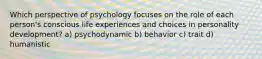 Which perspective of psychology focuses on the role of each person's conscious life experiences and choices in personality development? a) psychodynamic b) behavior c) trait d) humanistic