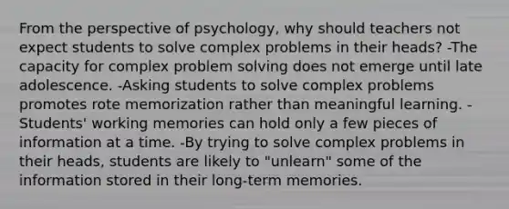 From the perspective of psychology, why should teachers not expect students to solve complex problems in their heads? -The capacity for complex problem solving does not emerge until late adolescence. -Asking students to solve complex problems promotes rote memorization rather than meaningful learning. -Students' working memories can hold only a few pieces of information at a time. -By trying to solve complex problems in their heads, students are likely to "unlearn" some of the information stored in their long-term memories.