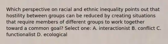 Which perspective on racial and ethnic inequality points out that hostility between groups can be reduced by creating situations that require members of different groups to work together toward a common goal? Select one: A. interactionist B. conflict C. functionalist D. ecological