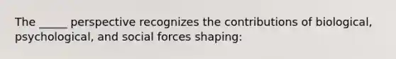 The _____ perspective recognizes the contributions of biological, psychological, and social forces shaping: