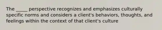 The _____ perspective recognizes and emphasizes culturally specific norms and considers a client's behaviors, thoughts, and feelings within the context of that client's culture