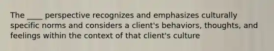 The ____ perspective recognizes and emphasizes culturally specific norms and considers a client's behaviors, thoughts, and feelings within the context of that client's culture