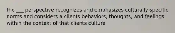 the ___ perspective recognizes and emphasizes culturally specific norms and considers a clients behaviors, thoughts, and feelings within the context of that clients culture