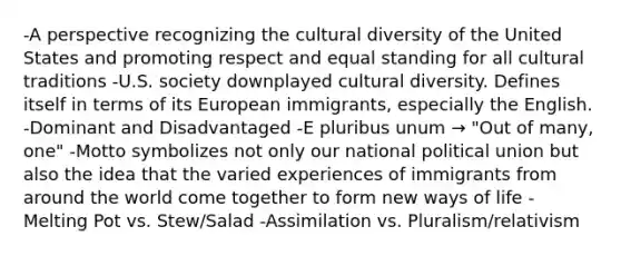 -A perspective recognizing the cultural diversity of the United States and promoting respect and equal standing for all cultural traditions -U.S. society downplayed cultural diversity. Defines itself in terms of its European immigrants, especially the English. -Dominant and Disadvantaged -E pluribus unum → "Out of many, one" -Motto symbolizes not only our national political union but also the idea that the varied experiences of immigrants from around the world come together to form new ways of life -Melting Pot vs. Stew/Salad -Assimilation vs. Pluralism/relativism