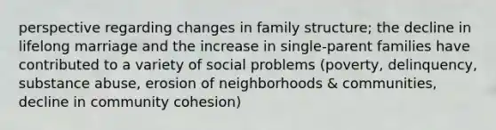 perspective regarding changes in family structure; the decline in lifelong marriage and the increase in single-parent families have contributed to a variety of social problems (poverty, delinquency, substance abuse, erosion of neighborhoods & communities, decline in community cohesion)