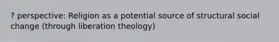 ? perspective: Religion as a potential source of structural social change (through liberation theology)