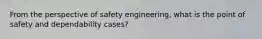 From the perspective of safety engineering, what is the point of safety and dependability cases?