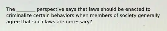 The ________ perspective says that laws should be enacted to criminalize certain behaviors when members of society generally agree that such laws are necessary?