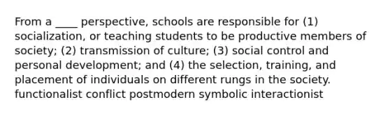 From a ____ perspective, schools are responsible for (1) socialization, or teaching students to be productive members of society; (2) transmission of culture; (3) social control and personal development; and (4) the selection, training, and placement of individuals on different rungs in the society. functionalist conflict postmodern symbolic interactionist