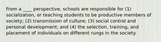 From a ____ perspective, schools are responsible for (1) socialization, or teaching students to be productive members of society; (2) transmission of culture; (3) social control and personal development; and (4) the selection, training, and placement of individuals on different rungs in the society.