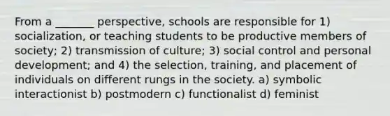 From a _______ perspective, schools are responsible for 1) socialization, or teaching students to be productive members of society; 2) transmission of culture; 3) social control and personal development; and 4) the selection, training, and placement of individuals on different rungs in the society. a) symbolic interactionist b) postmodern c) functionalist d) feminist