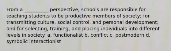 ​From a __________ perspective, schools are responsible for teaching students to be productive members of society; for transmitting culture, social control, and personal development; and for selecting, training, and placing individuals into different levels in society. a. functionalist b. conflict c. postmodern d. symbolic interactionist