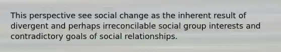 This perspective see social change as the inherent result of divergent and perhaps irreconcilable social group interests and contradictory goals of social relationships.