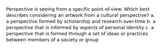 Perspective is seeing from a specific point-of-view. Which best describes considering an artwork from a cultural perspective? a. a perspective formed by scholarship and research over-time b. a perspective that is informed by aspects of personal identity c. a perspective that is formed through a set of ideas or practices between members of a society or group