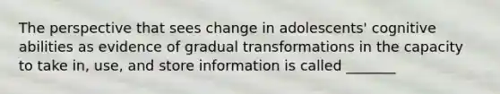 The perspective that sees change in adolescents' cognitive abilities as evidence of gradual transformations in the capacity to take in, use, and store information is called _______