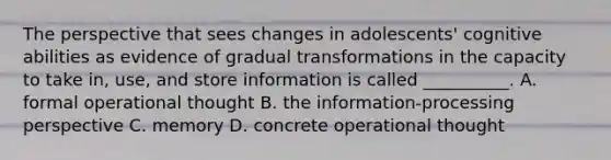 The perspective that sees changes in adolescents' cognitive abilities as evidence of gradual transformations in the capacity to take in, use, and store information is called __________. A. formal operational thought B. the information-processing perspective C. memory D. concrete operational thought