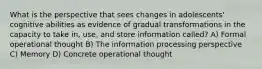 What is the perspective that sees changes in adolescents' cognitive abilities as evidence of gradual transformations in the capacity to take in, use, and store information called? A) Formal operational thought B) The information processing perspective C) Memory D) Concrete operational thought