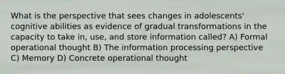 What is the perspective that sees changes in adolescents' cognitive abilities as evidence of gradual transformations in the capacity to take in, use, and store information called? A) Formal operational thought B) The information processing perspective C) Memory D) Concrete operational thought