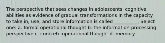 The perspective that sees changes in adolescents' cognitive abilities as evidence of gradual transformations in the capacity to take in, use, and store information is called __________. Select one: a. formal operational thought b. the information-processing perspective c. concrete operational thought d. memory