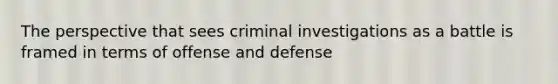 The perspective that sees criminal investigations as a battle is framed in terms of offense and defense