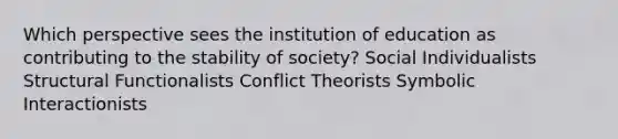 Which perspective sees the institution of education as contributing to the stability of society? Social Individualists Structural Functionalists Conflict Theorists Symbolic Interactionists