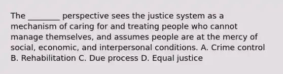 The ________ perspective sees the justice system as a mechanism of caring for and treating people who cannot manage themselves, and assumes people are at the mercy of social, economic, and interpersonal conditions. A. Crime control B. Rehabilitation C. Due process D. Equal justice