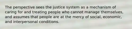 The perspective sees the justice system as a mechanism of caring for and treating people who cannot manage themselves, and assumes that people are at the mercy of social, economic, and interpersonal conditions.