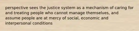 perspective sees the justice system as a mechanism of caring for and treating people who cannot manage themselves, and assume people are at mercy of social, economic and interpersonal conditions