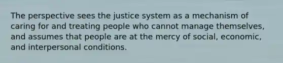 The perspective sees the justice system as a mechanism of caring for and treating people who cannot manage themselves, and assumes that people are at the mercy of social, economic, and interpersonal conditions.​