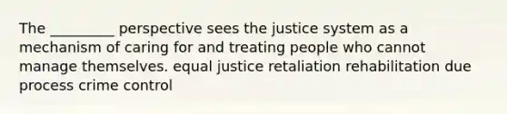 The _________ perspective sees the justice system as a mechanism of caring for and treating people who cannot manage themselves. equal justice retaliation rehabilitation due process crime control