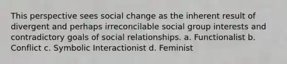 This perspective sees social change as the inherent result of divergent and perhaps irreconcilable social group interests and contradictory goals of social relationships. a. Functionalist b. Conflict c. Symbolic Interactionist d. Feminist