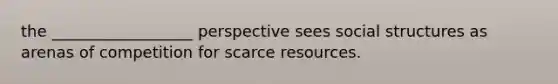 the __________________ perspective sees social structures as arenas of competition for scarce resources.